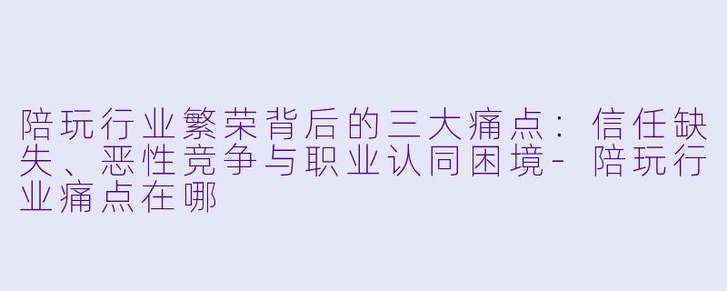 陪玩行业繁荣背后的三大痛点：信任缺失、恶性竞争与职业认同困境-陪玩行业痛点在哪