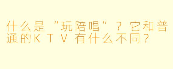 什么是“玩陪唱”？它和普通的KTV有什么不同？