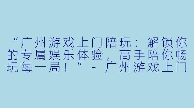 “广州游戏上门陪玩:解锁你的专属娱乐体验,高手陪你畅玩每一局!”