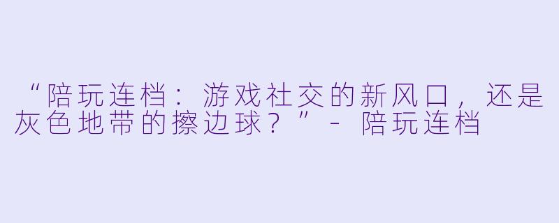 “陪玩连档：游戏社交的新风口，还是灰色地带的擦边球？”-陪玩连档
