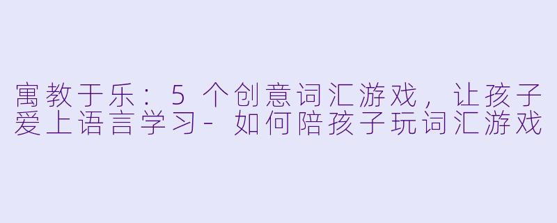 寓教于乐：5个创意词汇游戏，让孩子爱上语言学习-如何陪孩子玩词汇游戏