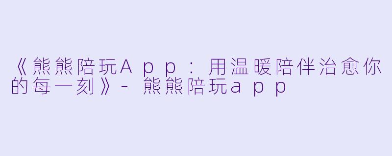 《熊熊陪玩App：用温暖陪伴治愈你的每一刻》