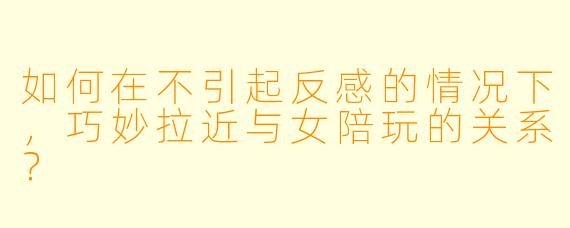 如何在不引起反感的情况下,巧妙拉近与女陪玩的关系?