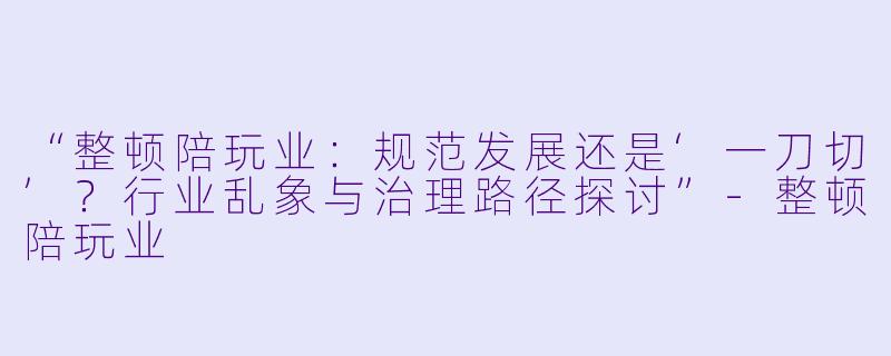 “整顿陪玩业：规范发展还是‘一刀切’？行业乱象与治理路径探讨”-整顿陪玩业