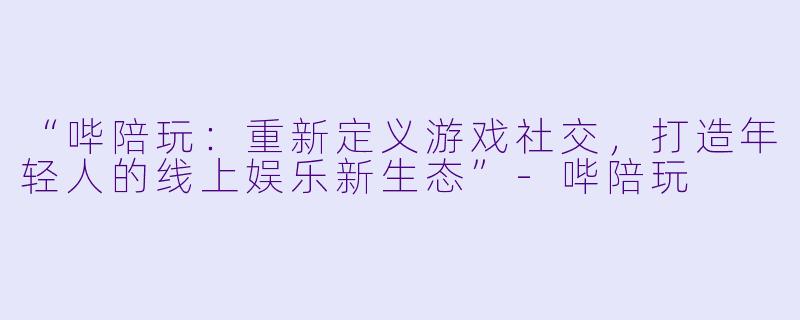 “哔陪玩:重新定义游戏社交,打造年轻人的线上娱乐新生态”