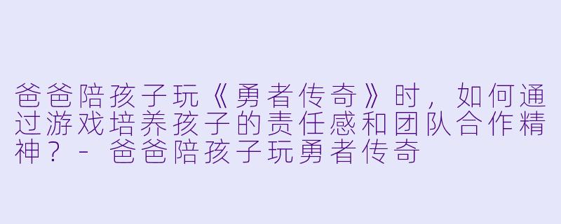 爸爸陪孩子玩《勇者传奇》时,如何通过游戏培养孩子的责任感和团队合作精神?