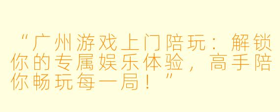“广州游戏上门陪玩：解锁你的专属娱乐体验，高手陪你畅玩每一局！”
