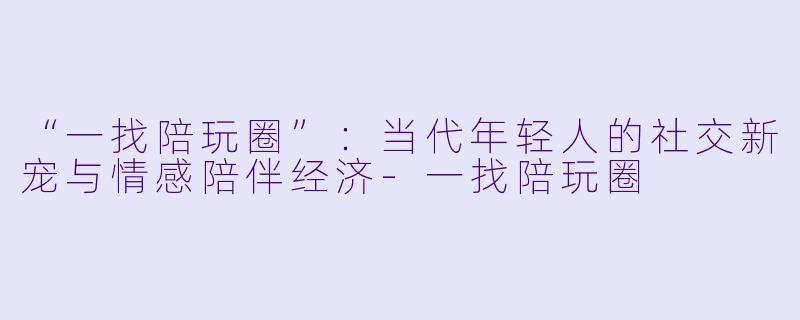 “一找陪玩圈”：当代年轻人的社交新宠与情感陪伴经济-一找陪玩圈