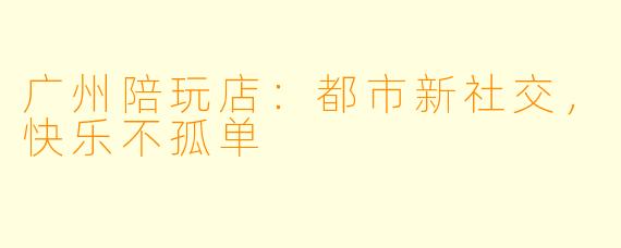 广州陪玩店：都市新社交，快乐不孤单