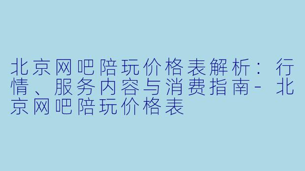 北京网吧陪玩价格表解析：行情、服务内容与消费指南-北京网吧陪玩价格表
