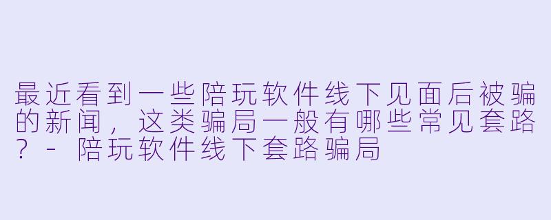 最近看到一些陪玩软件线下见面后被骗的新闻,这类骗局一般有哪些常见套路?
