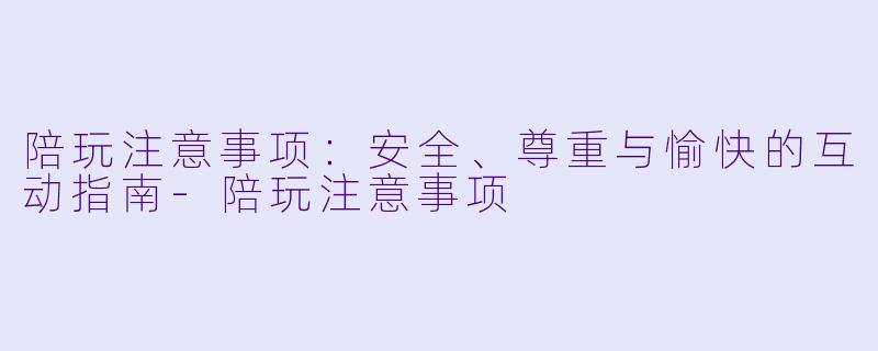 陪玩注意事项:安全、尊重与愉快的互动指南-陪玩注意事项