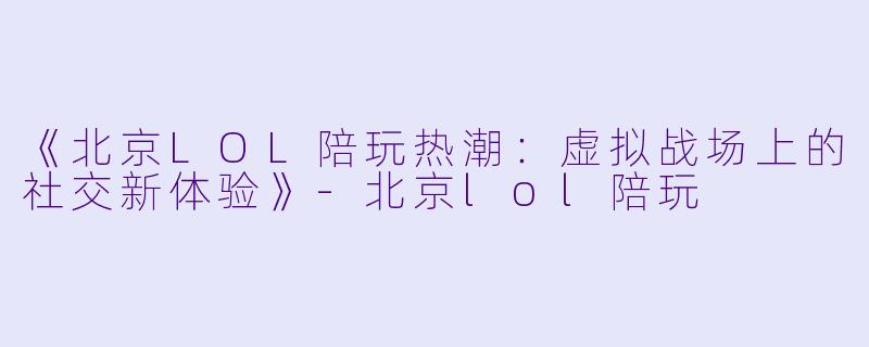 《北京LOL陪玩热潮：虚拟战场上的社交新体验》-北京lol陪玩
