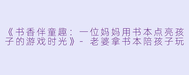 《书香伴童趣：一位妈妈用书本点亮孩子的游戏时光》-老婆拿书本陪孩子玩
