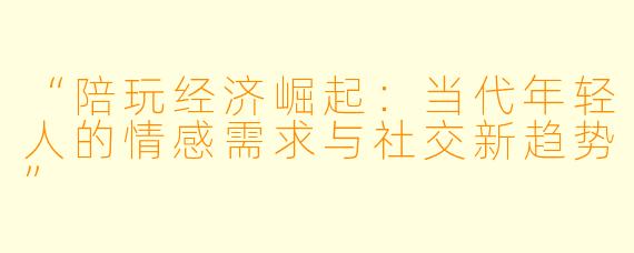 “陪玩经济崛起：当代年轻人的情感需求与社交新趋势”