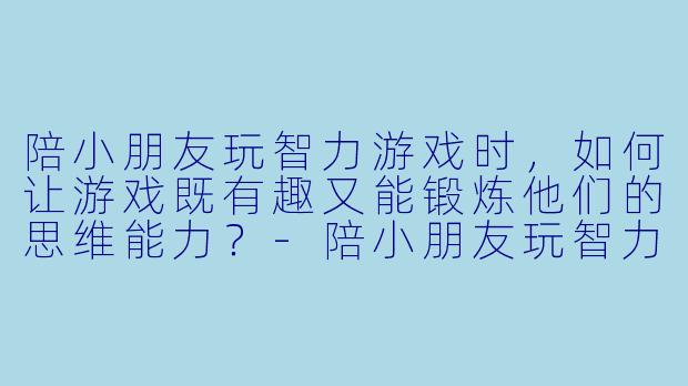 陪小朋友玩智力游戏时，如何让游戏既有趣又能锻炼他们的思维能力？