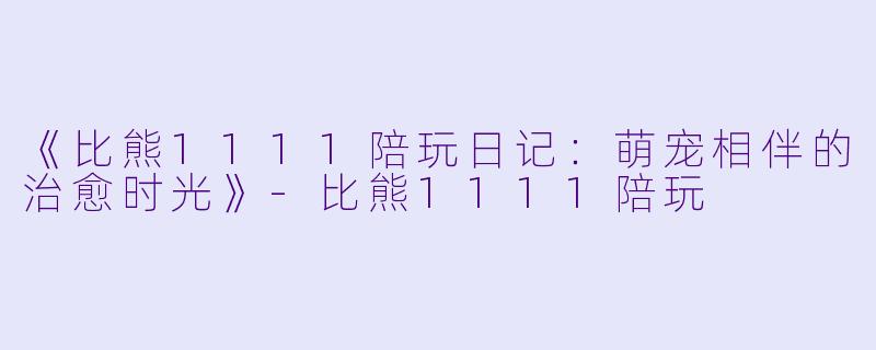 《比熊1111陪玩日记：萌宠相伴的治愈时光》-比熊1111陪玩