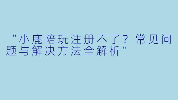 “小鹿陪玩注册不了？常见问题与解决方法全解析”