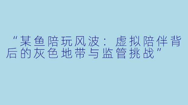 “某鱼陪玩风波：虚拟陪伴背后的灰色地带与监管挑战”