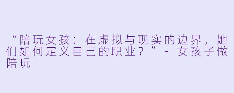 “陪玩女孩：在虚拟与现实的边界，她们如何定义自己的职业？”-女孩子做陪玩