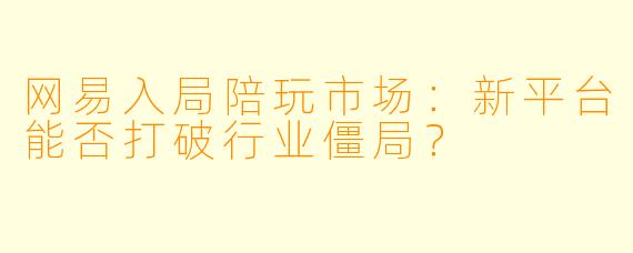 网易入局陪玩市场：新平台能否打破行业僵局？