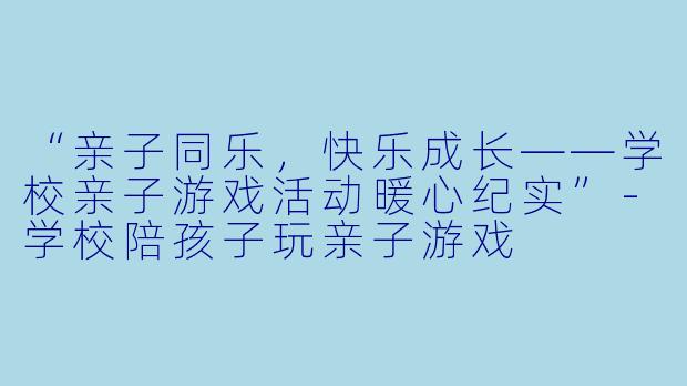 “亲子同乐，快乐成长——学校亲子游戏活动暖心纪实”-学校陪孩子玩亲子游戏