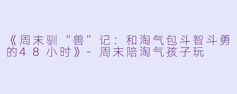 《周末驯“兽”记：和淘气包斗智斗勇的48小时》-周末陪淘气孩子玩