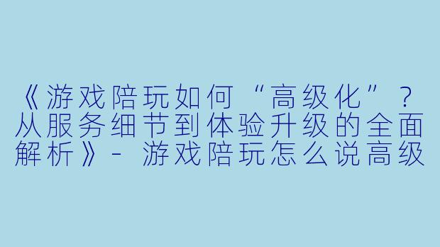 《游戏陪玩如何“高级化”？从服务细节到体验升级的全面解析》-游戏陪玩怎么说高级