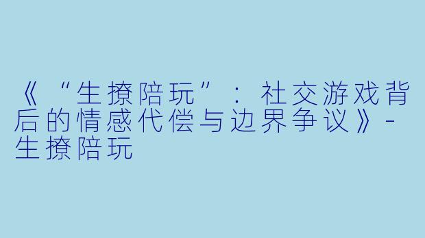 《“生撩陪玩”：社交游戏背后的情感代偿与边界争议》-生撩陪玩