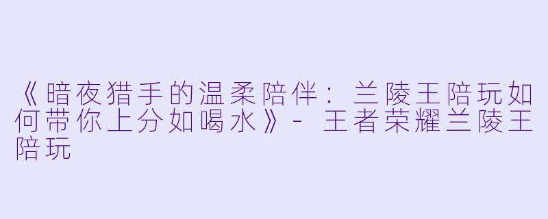 《暗夜猎手的温柔陪伴：兰陵王陪玩如何带你上分如喝水》-王者荣耀兰陵王陪玩