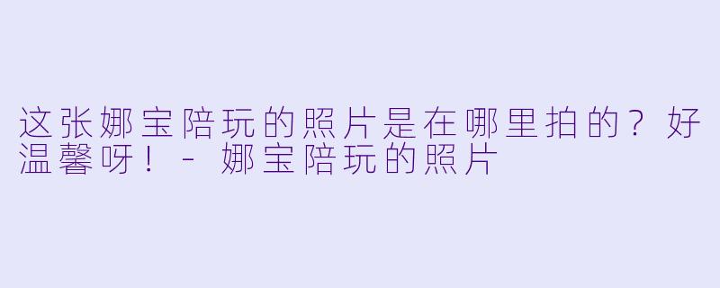 这张娜宝陪玩的照片是在哪里拍的？好温馨呀！