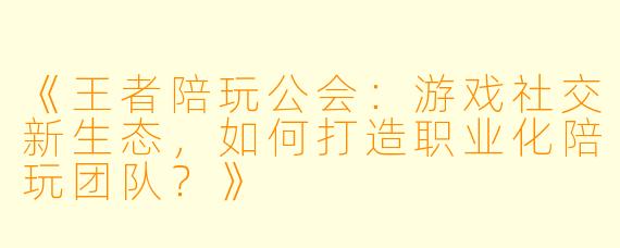 《王者陪玩公会：游戏社交新生态，如何打造职业化陪玩团队？》
