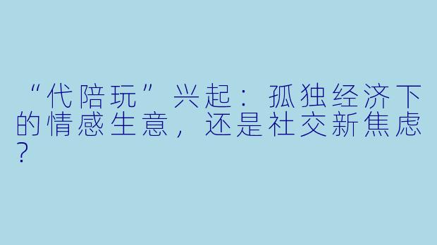 “代陪玩”兴起：孤独经济下的情感生意，还是社交新焦虑？