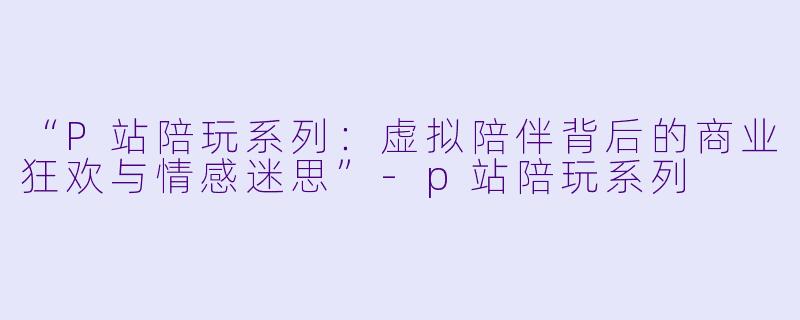 “P站陪玩系列:虚拟陪伴背后的商业狂欢与情感迷思”