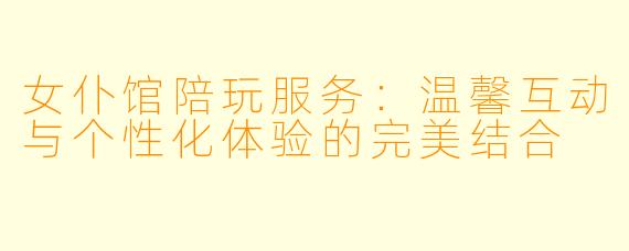 女仆馆陪玩服务：温馨互动与个性化体验的完美结合