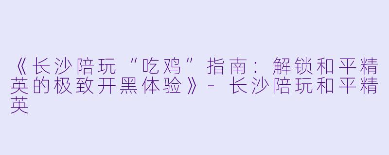 《长沙陪玩“吃鸡”指南：解锁和平精英的极致开黑体验》-长沙陪玩和平精英
