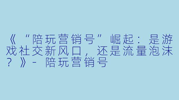 《“陪玩营销号”崛起:是游戏社交新风口,还是流量泡沫?》