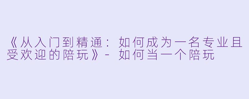 《从入门到精通：如何成为一名专业且受欢迎的陪玩》-如何当一个陪玩