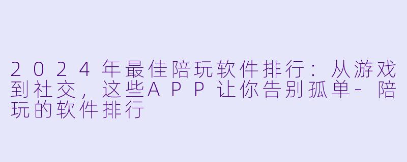 2024年最佳陪玩软件排行：从游戏到社交，这些APP让你告别孤单-陪玩的软件排行