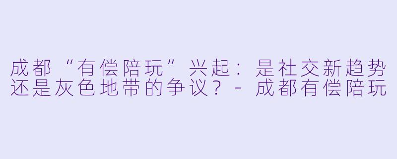 成都“有偿陪玩”兴起：是社交新趋势还是灰色地带的争议？-成都有偿陪玩