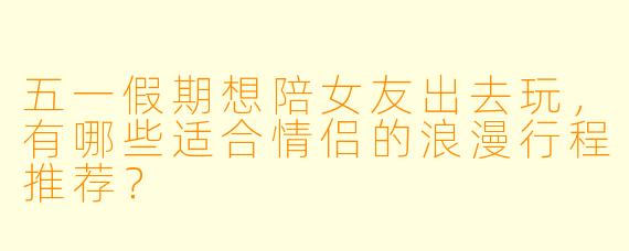 五一假期想陪女友出去玩,有哪些适合情侣的浪漫行程推荐?