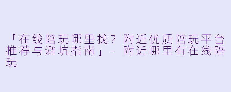 「在线陪玩哪里找？附近优质陪玩平台推荐与避坑指南」-附近哪里有在线陪玩