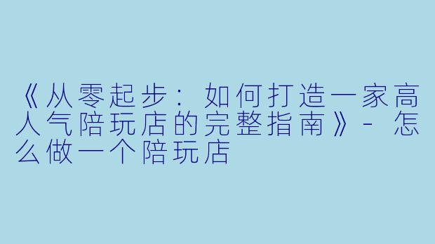 《从零起步：如何打造一家高人气陪玩店的完整指南》-怎么做一个陪玩店