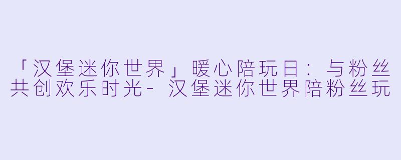 「汉堡迷你世界」暖心陪玩日：与粉丝共创欢乐时光-汉堡迷你世界陪粉丝玩