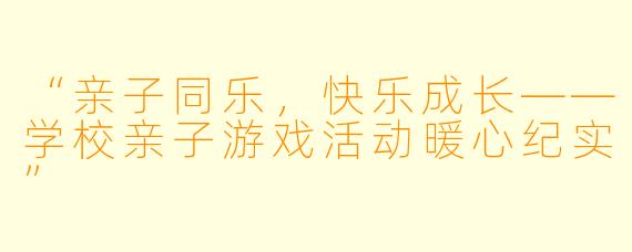 “亲子同乐,快乐成长——学校亲子游戏活动暖心纪实”