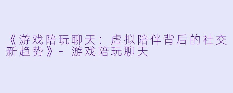 《游戏陪玩聊天：虚拟陪伴背后的社交新趋势》-游戏陪玩聊天