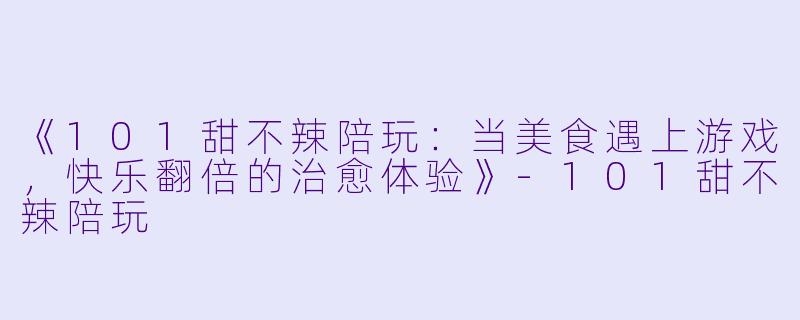 《101甜不辣陪玩：当美食遇上游戏，快乐翻倍的治愈体验》-101甜不辣陪玩