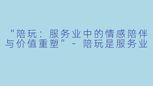 “陪玩：服务业中的情感陪伴与价值重塑”-陪玩是服务业