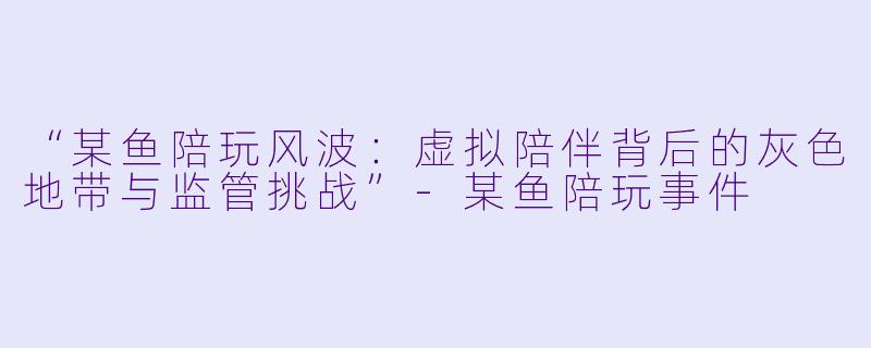 “某鱼陪玩风波：虚拟陪伴背后的灰色地带与监管挑战”-某鱼陪玩事件
