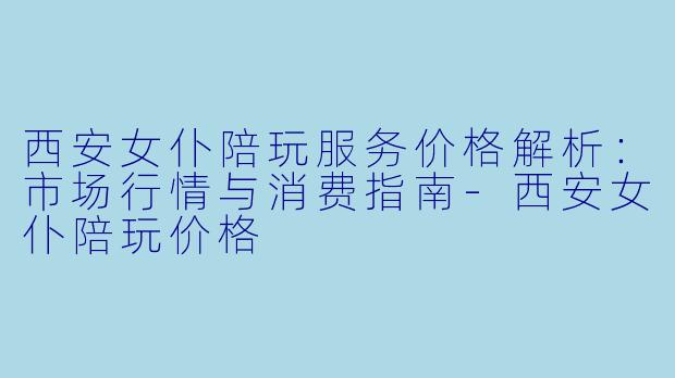 西安女仆陪玩服务价格解析：市场行情与消费指南-西安女仆陪玩价格
